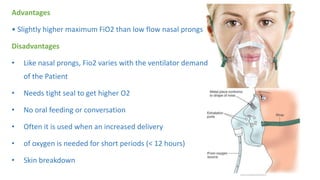 Advantages
• Slightly higher maximum FiO2 than low flow nasal prongs
Disadvantages
• Like nasal prongs, Fio2 varies with the ventilator demand
of the Patient
• Needs tight seal to get higher O2
• No oral feeding or conversation
• Often it is used when an increased delivery
• of oxygen is needed for short periods (< 12 hours)
• Skin breakdown
 