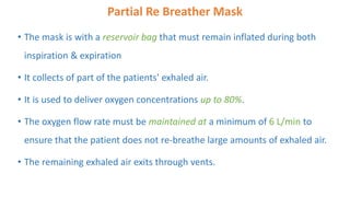Partial Re Breather Mask
• The mask is with a reservoir bag that must remain inflated during both
inspiration & expiration
• It collects of part of the patients' exhaled air.
• It is used to deliver oxygen concentrations up to 80%.
• The oxygen flow rate must be maintained at a minimum of 6 L/min to
ensure that the patient does not re-breathe large amounts of exhaled air.
• The remaining exhaled air exits through vents.
 