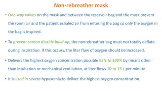 Non-rebreather mask
• One-way valves on the mask and between the reservoir bag and the mask prevent
the room air and the patient exhaled air from entering the bag so only the oxygen in
the bag is inspired.
• To prevent carbon dioxide build-up, the nonrebreather bag must not totally deflate
during inspiration. If this occurs, the liter flow of oxygen should be increased.
• Delivers the highest oxygen concentration possible 95% to 100% by means other
than intubation or mechanical ventilation, at liter flows 10 to 15 L per minute.
• It is used in severe hypoxemia to deliver the highest oxygen concentration.
 