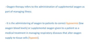 - Oxygen therapy refers to the administration of supplemental oxygen as
part of managing illness
- It is the administering of oxygen to patients to correct hypoxemia (low
oxygen blood levels) or supplemental oxygen given to a patient as a
medical treatment in managing respiratory diseases that alter oxygen
supply to tissue cells (hypoxia).
 