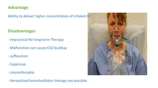 Advantage
Ability to deliver higher concentration of inhaled O2
Disadvantages
- Impractical for long term Therapy
- Malfunction can cause CO2 buildup
- suffocation
- Expensive
- Uncomfortable
- Aerosolized bronchodilator therapy not possible
 