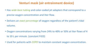 Venturi mask (air entrainment device)
• Has wide-bore tubing and color-coded jet adapters that correspond to a
precise oxygen concentration and liter flow.
• Delivers an exact percentage of oxygen regardless of the patient’s tidal
volume.
• Oxygen concentrations varying from 24% to 40% or 50% at liter flows of 4
to 10 L per minute. (constant FiO2)
• Used for patients with COPD to maintain constant oxygen concentration.
 
