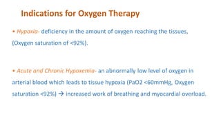 Indications for Oxygen Therapy
• Hypoxia- deficiency in the amount of oxygen reaching the tissues,
(Oxygen saturation of <92%).
• Acute and Chronic Hypoxemia- an abnormally low level of oxygen in
arterial blood which leads to tissue hypoxia (PaO2 <60mmHg, Oxygen
saturation <92%)  increased work of breathing and myocardial overload.
 