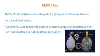 AMBU Bag
AMBU- Artificial Manual Breathing Unit (or) Bag Valve Mask Ventilation
• Is a hand-held device
• Commonly used to provide positive pressure ventilation to patients who
are not breathing or not breathing adequately.
 