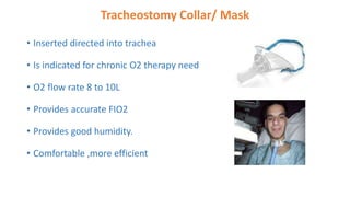 Tracheostomy Collar/ Mask
• Inserted directed into trachea
• Is indicated for chronic O2 therapy need
• O2 flow rate 8 to 10L
• Provides accurate FIO2
• Provides good humidity.
• Comfortable ,more efficient
 