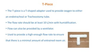 T-Piece
• The T-piece is a T-shaped adapter used to provide oxygen to either
an endotracheal or Tracheostomy tube.
• The flow rate should be at least 10 L/min with humidification.
• Flow can also be provided by a ventilator.
• Used to provide a high-enough flow rate to ensure
that there is a minimal amount of entrained room air.
 
