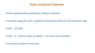 Trans-tracheal Catheter
• A thin polytetrafluoroethylene (Teflon) catheter
• Inserted surgically with a guidewire between 2nd and 3rd tracheal rings
• FiO2 – 22-35%
• Flow – ¼ - 4L/min (low variable) -> no need to humidifier
• Increased anatomic reservoir
 