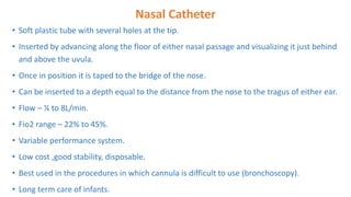 Nasal Catheter
• Soft plastic tube with several holes at the tip.
• Inserted by advancing along the floor of either nasal passage and visualizing it just behind
and above the uvula.
• Once in position it is taped to the bridge of the nose.
• Can be inserted to a depth equal to the distance from the nose to the tragus of either ear.
• Flow – ¼ to 8L/min.
• Fio2 range – 22% to 45%.
• Variable performance system.
• Low cost ,good stability, disposable.
• Best used in the procedures in which cannula is difficult to use (bronchoscopy).
• Long term care of infants.
 