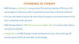 HYPERBARIC O2 THERAPY
• HBO therapy is indicated in compromised O2 carrying capacity of Hb (e.g in CO
poisoning) or if extra tissue O2 is required (e.g severe burns & tissue infection)
• This uses the ability of plasma & tissue fluid to accept an increased amount of O2
that is dissolved under pressure
• HBO therapy delivers 100% O2 at a pressure above atm, in a pressurized multi or
one-person chamber
• Complications of HBO therapy include barotrauma to ears, sinuses & lung, O2
toxicity, grand mal fits & reversible visual changes.
 