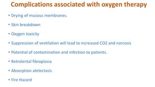 Complications associated with oxygen therapy
• Drying of mucous membranes.
• Skin breakdown
• Oxygen toxicity
• Suppression of ventilation will lead to increased CO2 and narcosis
• Potential of contamination and infection to patients.
• Retrolental fibroplasia
• Absorption atelectasis
• Fire Hazard
 