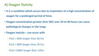 A) Oxygen Toxicity
• It is a condition which occurs due to inspiration of a high concentration of
oxygen for a prolonged period of time.
• Oxygen concentration greater than 50% over 24 to 48 hours can cause
pathological changes in the lungs.
• Oxygen toxicity – can occur with
- Fio2 > 60% longer than 36 hrs
- Fio2 > 80% longer than 24 hrs
- Fio2 >100% longer than 12hrs
 