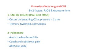 Primarily affects lung and CNS.
By 2 factors: PaO2 & exposure time
1- CNS O2 toxicity (Paul Bert effect)
• Occurs on breathing O2 at pressure > 1 atm
• Tremors, twitching, convulsions
2- Pulmonary
• Acute trachea-bronchitis
• Cough and substernal pain
• ARDS like state
 