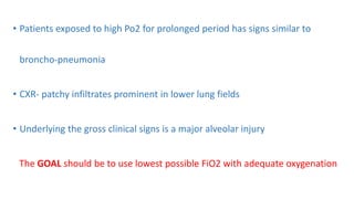 • Patients exposed to high Po2 for prolonged period has signs similar to
broncho-pneumonia
• CXR- patchy infiltrates prominent in lower lung fields
• Underlying the gross clinical signs is a major alveolar injury
The GOAL should be to use lowest possible FiO2 with adequate oxygenation
 