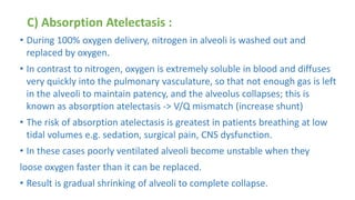 C) Absorption Atelectasis :
• During 100% oxygen delivery, nitrogen in alveoli is washed out and
replaced by oxygen.
• In contrast to nitrogen, oxygen is extremely soluble in blood and diffuses
very quickly into the pulmonary vasculature, so that not enough gas is left
in the alveoli to maintain patency, and the alveolus collapses; this is
known as absorption atelectasis -> V/Q mismatch (increase shunt)
• The risk of absorption atelectasis is greatest in patients breathing at low
tidal volumes e.g. sedation, surgical pain, CNS dysfunction.
• In these cases poorly ventilated alveoli become unstable when they
loose oxygen faster than it can be replaced.
• Result is gradual shrinking of alveoli to complete collapse.
 