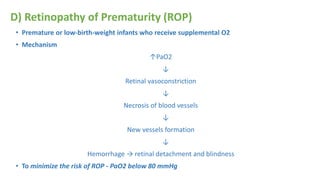 D) Retinopathy of Prematurity (ROP)
• Premature or low-birth-weight infants who receive supplemental O2
• Mechanism
↑PaO2
↓
Retinal vasoconstriction
↓
Necrosis of blood vessels
↓
New vessels formation
↓
Hemorrhage → retinal detachment and blindness
• To minimize the risk of ROP - PaO2 below 80 mmHg
 