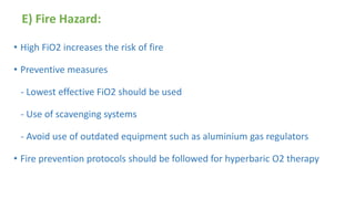 E) Fire Hazard:
• High FiO2 increases the risk of fire
• Preventive measures
- Lowest effective FiO2 should be used
- Use of scavenging systems
- Avoid use of outdated equipment such as aluminium gas regulators
• Fire prevention protocols should be followed for hyperbaric O2 therapy
 