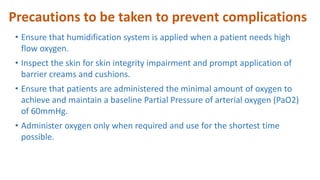 Precautions to be taken to prevent complications
• Ensure that humidification system is applied when a patient needs high
flow oxygen.
• Inspect the skin for skin integrity impairment and prompt application of
barrier creams and cushions.
• Ensure that patients are administered the minimal amount of oxygen to
achieve and maintain a baseline Partial Pressure of arterial oxygen (PaO2)
of 60mmHg.
• Administer oxygen only when required and use for the shortest time
possible.
 