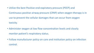 • Utilize the best Positive end-expiratory pressure (PEEP) and
Continuous positive airway pressure (CPAP) when oxygen therapy is in
use to prevent the cellular damages that can occur from oxygen
toxicity.
• Administer oxygen at low flow concentration levels and closely
monitor patient’s respiratory status.
• Follow manufacturer policy on care and institution policy on infection
control.
 