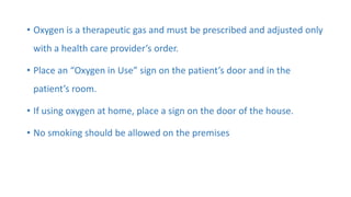 • Oxygen is a therapeutic gas and must be prescribed and adjusted only
with a health care provider’s order.
• Place an “Oxygen in Use” sign on the patient’s door and in the
patient’s room.
• If using oxygen at home, place a sign on the door of the house.
• No smoking should be allowed on the premises
 