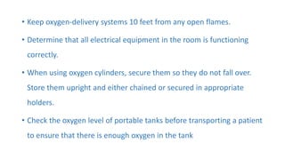 • Keep oxygen-delivery systems 10 feet from any open flames.
• Determine that all electrical equipment in the room is functioning
correctly.
• When using oxygen cylinders, secure them so they do not fall over.
Store them upright and either chained or secured in appropriate
holders.
• Check the oxygen level of portable tanks before transporting a patient
to ensure that there is enough oxygen in the tank
 