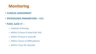 Monitoring
• CLINICAL ASSESSMENT
• PHYSIOLOGIC PARAMETERS – ABG
• PaO2, SaO2 AT :-
o Initiation of therapy
o Within 12 hours if initial FiO2 >0.6
o Within 72 hours in acute MI
o Within 2 hours in COPD patients
o Within 1 hour for neonates
 