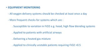 • EQUIPMENT MONITORING
- All oxygen delivery systems should be checked at least once a day
- More frequent checks for systems which are :
. Susceptible to variation in FiO2 e.g. hood, high flow blending systems
. Applied to patients with artificial airways
. Delivering a heated gas mixture
. Applied to clinically unstable patients requiring FiO2 >0.5
 