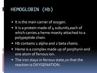 HEMOGLOBIN (Hb)
 It is the main carrier of oxygen.
 It is a protein made of 4 subunits,each of
which carries a heme moeity attached to a
polypeptide chain.
 Hb contains 2 alpha and 2 beta chains.
 Heme is a complex made up of porphyrin and
one atom of ferrous ion.
 The iron stays in ferrous state,so that the
reaction is OXYGENATION.
 