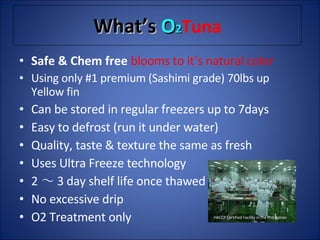 What’s  O 2 Tuna Safe & Chem free  blooms to it’s natural color Using only #1 premium (Sashimi grade) 70lbs up Yellow fin Can be stored in regular freezers up to 7days Easy to defrost (run it under water) Quality, taste & texture the same as fresh Uses Ultra Freeze technology 2 ～ 3 day shelf life once thawed No excessive drip O2 Treatment only  HACCP Certified Facility in the Philippines 