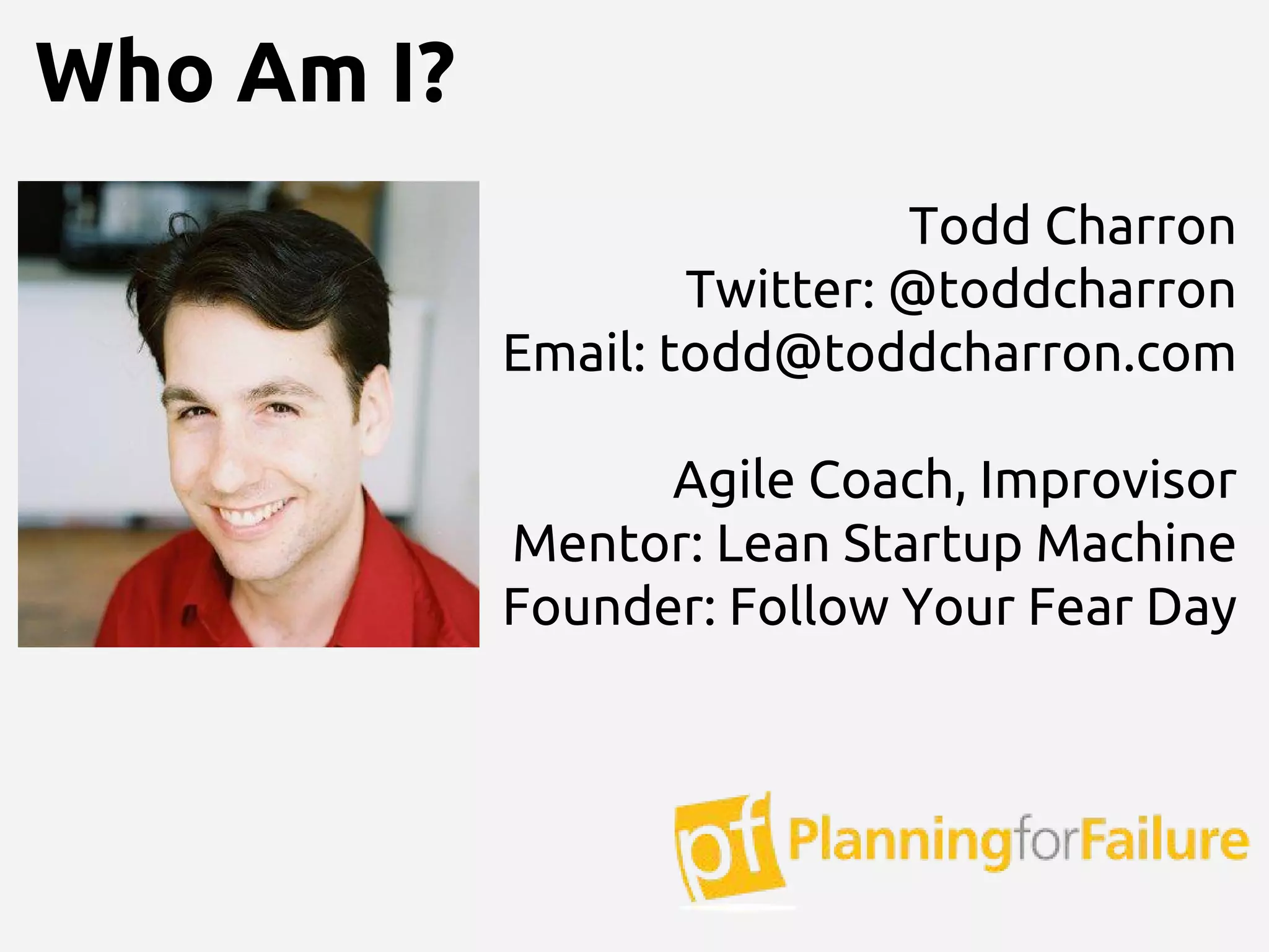 Todd Charron
Twitter: @toddcharron
Email: todd@toddcharron.com
Agile Coach, Improvisor
Mentor: Lean Startup Machine
Founder: Follow Your Fear Day
Who Am I?
 
