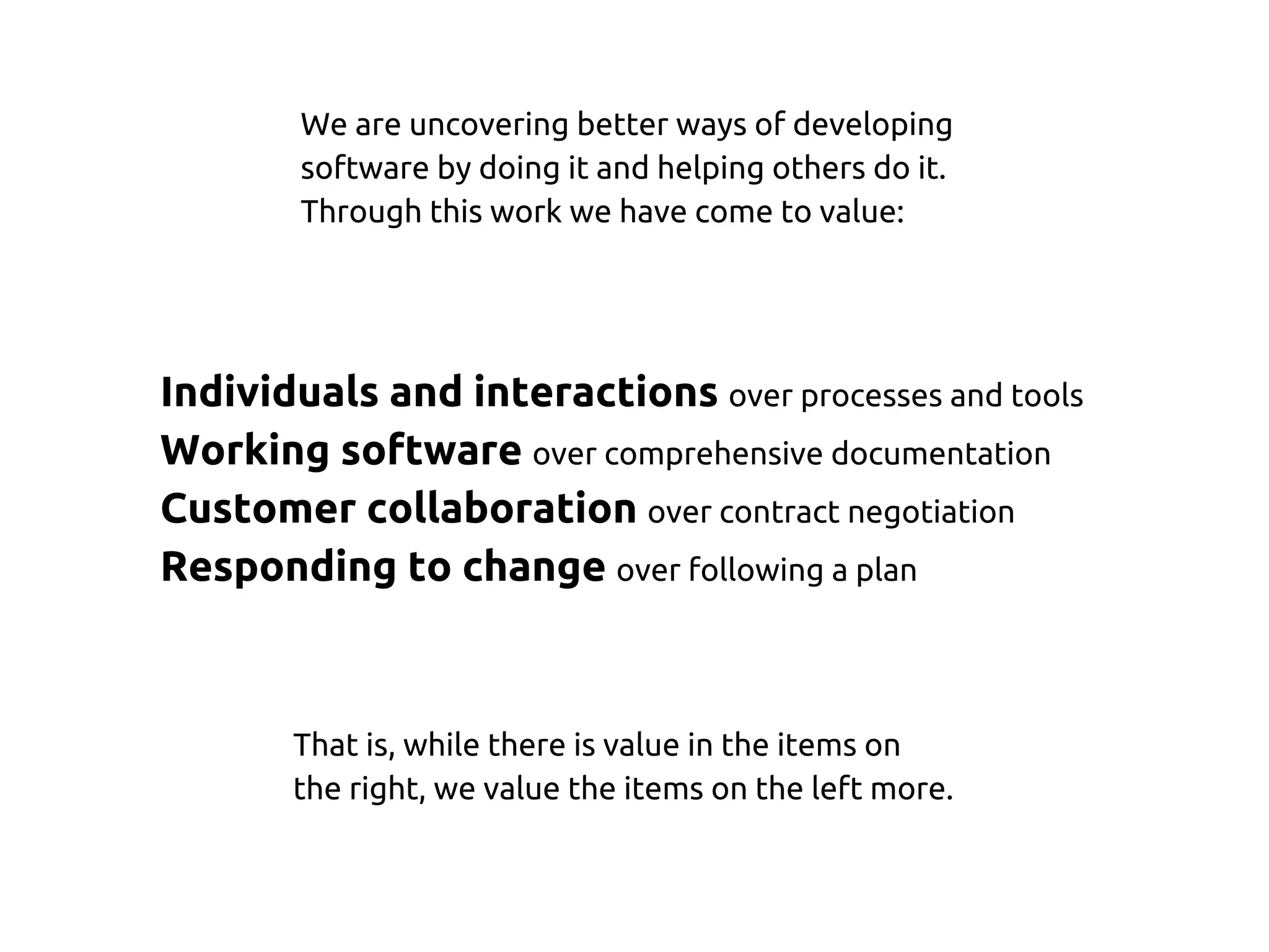 Individuals and interactions over processes and tools
Working software over comprehensive documentation
Customer collaboration over contract negotiation
Responding to change over following a plan
We are uncovering better ways of developing
software by doing it and helping others do it.
Through this work we have come to value:
That is, while there is value in the items on
the right, we value the items on the left more.
 