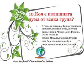 10.Коя е излишната дума от всяка група? Дунавска равнина, Горнотракийска низина,Софийско поле, Витоша Рила, Пирин, Черно море, Родопи, Стара планина Искър, Мусала, Марица, Струма дъб, бор, еделвайс,ела, бук овца, мечка, вълк, елен,лисица Кои са символите на  Република България? a/  песен, химн, знаме a/  песен, химн, знаме a/  песен, химн, знаме 