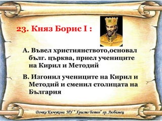23. Княз Борис  I  : Въвел християнството,основал бълг. църква, приел учениците на Кирил и Методий Изгонил учениците на Кирил и Методий и сменил столицата на България 