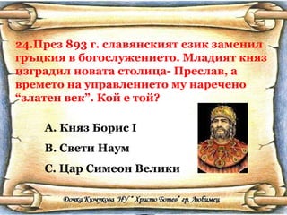 24.През 893 г. славянският език заменил гръцкия в богослужението. Младият княз изградил новата столица- Преслав, а времето на управлението му наречено “златен век”. Кой е той? Княз Борис  I Свети Наум Цар Симеон Велики 