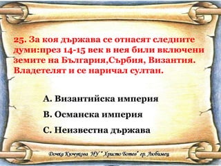 25. За коя държава се отнасят следните думи:през 14-15 век в нея били включени земите на България,Сърбия, Византия. Владетелят и се наричал султан. Византийска империя Османска империя Неизвестна държава 