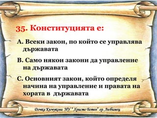 35. Конституцията е: Всеки закон, по който се управлява държавата Само някои закони да управление на държавата Основният закон, който определя начина на управление и правата на хората в  държавата 