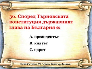 36. Според Търновската конституция държавният глава на България е: президентът князът царят 