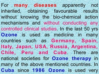 For many diseases apparently not
inherited, obtaining favourable results
without knowing the bio-chemical action
mechanisms and without conducting any
controlled clinical studies. In the last 50 yrs
Ozone is used as medicine in many
countries such as Germany, Spain,
Italy, Japan, USA, Russia, Argentina,
Chile, Peru and Cuba. There are
national societies for Ozone therapy in
many of the above mentioned countries. In
Cuba since 1986 Ozone is used very
 