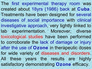 The first experimental therapy room was
created about 18yrs (1986) back at Cuba.
Treatments have been designed for several
diseases of social importance with clinical
investigative approach, very tightly linked to
lab experimentation. Moreover, diverse
toxicological studies have been performed
to corroborate the lack of damage or injury
after the use of Ozone in therapeutic doses
for wide variety of diseases and disorders.
All these years the results are highly
satisfactory demonstrating Ozone efficacy.
 