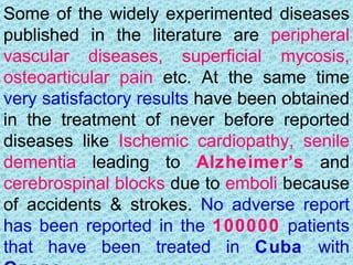 Some of the widely experimented diseases
published in the literature are peripheral
vascular diseases, superficial mycosis,
osteoarticular pain etc. At the same time
very satisfactory results have been obtained
in the treatment of never before reported
diseases like Ischemic cardiopathy, senile
dementia leading to Alzheimer’s and
cerebrospinal blocks due to emboli because
of accidents & strokes. No adverse report
has been reported in the 100000 patients
that have been treated in Cuba with
 