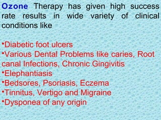 Ozone Therapy has given high success
rate results in wide variety of clinical
conditions like

•Diabetic foot ulcers
•Various Dental Problems like caries, Root
canal Infections, Chronic Gingivitis
•Elephantiasis
•Bedsores, Psoriasis, Eczema
•Tinnitus, Vertigo and Migraine
•Dysponea of any origin
 