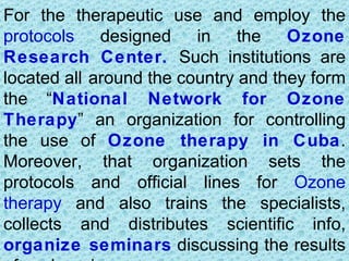 For the therapeutic use and employ the
protocols designed in the Ozone
Research Center. Such institutions are
located all around the country and they form
the “National Network for Ozone
Therapy” an organization for controlling
the use of Ozone therapy in Cuba.
Moreover, that organization sets the
protocols and official lines for Ozone
therapy and also trains the specialists,
collects and distributes scientific info,
organize seminars discussing the results
 