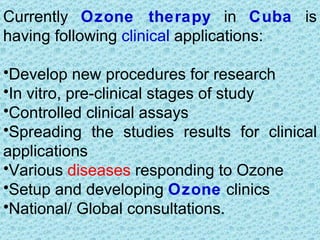 Currently Ozone therapy in Cuba is
having following clinical applications:

•Develop new procedures for research
•In vitro, pre-clinical stages of study
•Controlled clinical assays
•Spreading the studies results for clinical
applications
•Various diseases responding to Ozone
•Setup and developing Ozone clinics
•National/ Global consultations.
 