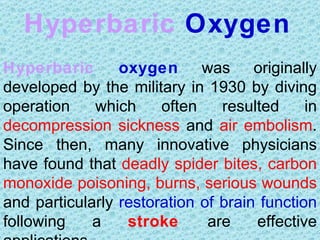 Hyperbaric Oxygen
Hyperbaric       oxygen was originally
developed by the military in 1930 by diving
operation    which     often    resulted     in
decompression sickness and air embolism.
Since then, many innovative physicians
have found that deadly spider bites, carbon
monoxide poisoning, burns, serious wounds
and particularly restoration of brain function
following    a    stroke      are    effective
 