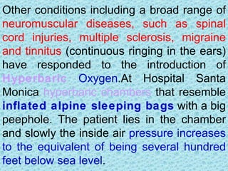Other conditions including a broad range of
neuromuscular diseases, such as spinal
cord injuries, multiple sclerosis, migraine
and tinnitus (continuous ringing in the ears)
have responded to the introduction of
Hyperbaric Oxygen.At Hospital Santa
Monica hyperbaric chambers that resemble
inflated alpine sleeping bags with a big
peephole. The patient lies in the chamber
and slowly the inside air pressure increases
to the equivalent of being several hundred
feet below sea level.
 