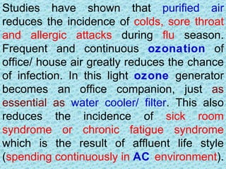Studies have shown that purified air
reduces the incidence of colds, sore throat
and allergic attacks during flu season.
Frequent and continuous ozonation of
office/ house air greatly reduces the chance
of infection. In this light ozone generator
becomes an office companion, just as
essential as water cooler/ filter. This also
reduces the incidence of sick room
syndrome or chronic fatigue syndrome
which is the result of affluent life style
(spending continuously in AC environment).
 