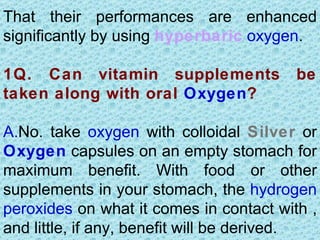 That their performances are enhanced
significantly by using hyperbaric oxygen.

1Q. Can vitamin supplements              be
taken along with oral Oxygen?

A.No. take oxygen with colloidal Silver or
Oxygen capsules on an empty stomach for
maximum benefit. With food or other
supplements in your stomach, the hydrogen
peroxides on what it comes in contact with ,
and little, if any, benefit will be derived.
 