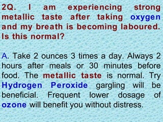 2Q.    I   am experiencing strong
metallic taste after taking oxygen
and my breath is becoming laboured.
Is this normal?

A. Take 2 ounces 3 times a day. Always 2
hours after meals or 30 minutes before
food. The metallic taste is normal. Try
Hydrogen Peroxide gargling will be
beneficial. Frequent lower dosage of
ozone will benefit you without distress.
 