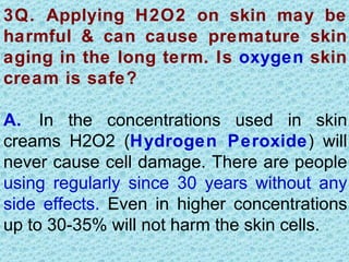 3Q. Applying H2O2 on skin may be
harmful & can cause premature skin
aging in the long term. Is oxygen skin
cream is safe?

A. In the concentrations used in skin
creams H2O2 (Hydrogen Peroxide) will
never cause cell damage. There are people
using regularly since 30 years without any
side effects. Even in higher concentrations
up to 30-35% will not harm the skin cells.
 