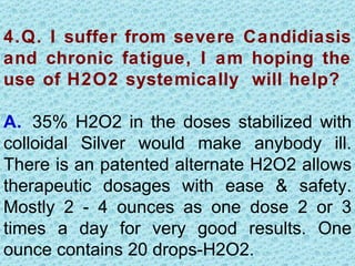 4.Q. I suffer from severe Candidiasis
and chronic fatigue, I am hoping the
use of H2O2 systemically will help?

A. 35% H2O2 in the doses stabilized with
colloidal Silver would make anybody ill.
There is an patented alternate H2O2 allows
therapeutic dosages with ease & safety.
Mostly 2 - 4 ounces as one dose 2 or 3
times a day for very good results. One
ounce contains 20 drops-H2O2.
 