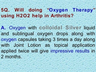 5Q. Will doing “Oxygen Therapy”
using H2O2 help in Arthritis?

A. Oxygen with colloidal Silver liquid
and sublingual oxygen drops along with
oxygen capsules taking 3 times a day along
with Joint Lotion as topical application
applied twice will give impressive results in
2 months.
 